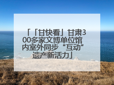 「甘快看」甘肃300多家文博单位馆内室外同步“互动”遗产新活力