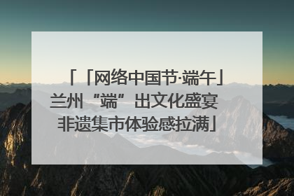 「网络中国节·端午」兰州“端”出文化盛宴 非遗集市体验感拉满