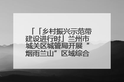 「乡村振兴示范带建设进行时」兰州市城关区城管局开展“烟雨兰山”区域综合整治专项行动