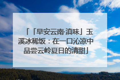 「早安云南·滇味」玉溪冰稀饭：在一口沁凉中品尝云岭夏日的清甜