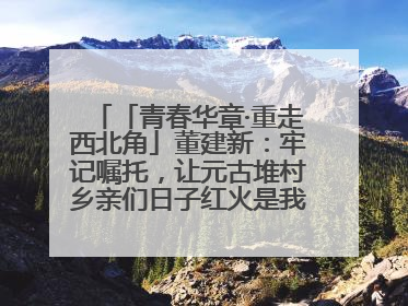 「青春华章·重走西北角」董建新：牢记嘱托，让元古堆村乡亲们日子红火是我最大动力！