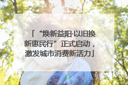 “焕新益阳·以旧换新惠民行”正式启动，激发城市消费新活力