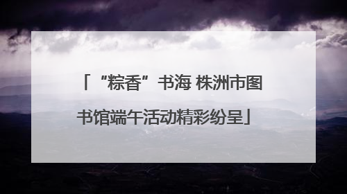 “粽香”书海 株洲市图书馆端午活动精彩纷呈