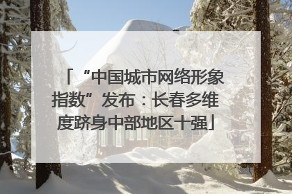 “中国城市网络形象指数”发布：长春多维度跻身中部地区十强