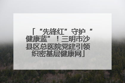 “先锋红”守护“健康蓝”！三明市沙县区总医院党建引领织密基层健康网