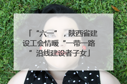 “六一”，陕西省建设工会情暖“一带一路”沿线建设者子女