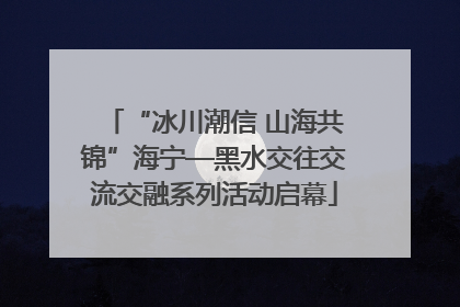 “冰川潮信 山海共锦”海宁—黑水交往交流交融系列活动启幕
