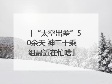 “太空出差”50余天 神二十乘组最近在忙啥