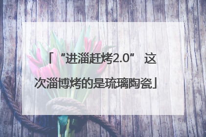“进淄赶烤2.0” 这次淄博烤的是琉璃陶瓷