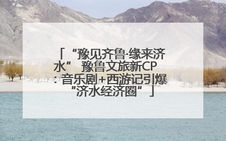 “豫见齐鲁·缘来济水” 豫鲁文旅新CP：音乐剧+西游记引爆“济水经济圈”