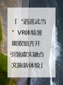 “逍遥武当”VR体验暑期双馆齐开 引领虚实融合文旅新体验