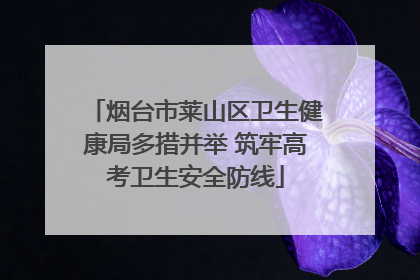 烟台市莱山区卫生健康局多措并举 筑牢高考卫生安全防线