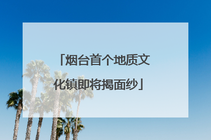 烟台首个地质文化镇即将揭面纱