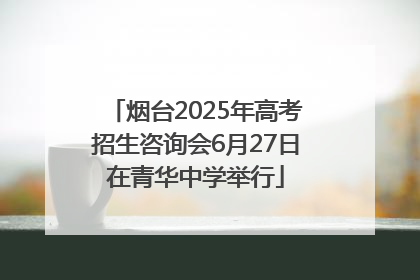 烟台2025年高考招生咨询会6月27日在青华中学举行