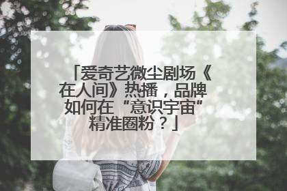 爱奇艺微尘剧场《在人间》热播，品牌如何在“意识宇宙”精准圈粉？