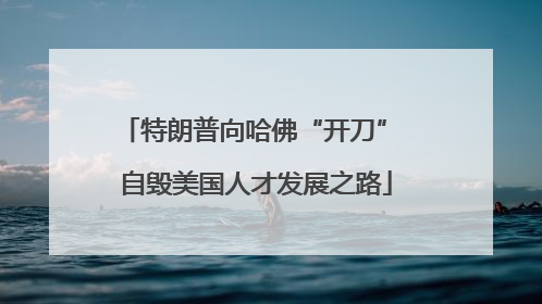 特朗普向哈佛“开刀” 自毁美国人才发展之路