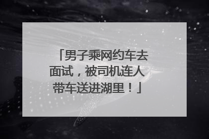 男子乘网约车去面试，被司机连人带车送进湖里！