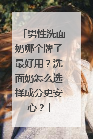 男性洗面奶哪个牌子最好用？洗面奶怎么选择成分更安心？