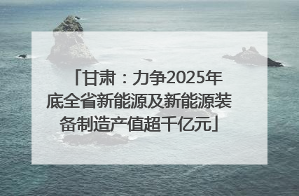 甘肃：力争2025年底全省新能源及新能源装备制造产值超千亿元