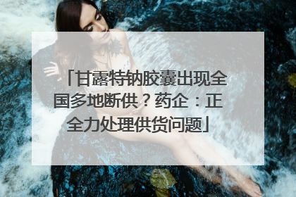 甘露特钠胶囊出现全国多地断供？药企：正全力处理供货问题