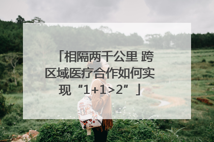 相隔两千公里 跨区域医疗合作如何实现“1+1>2”