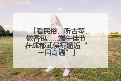 看民俗、听古琴、做香包……端午佳节在成都武侯祠邂逅“三国奇遇”