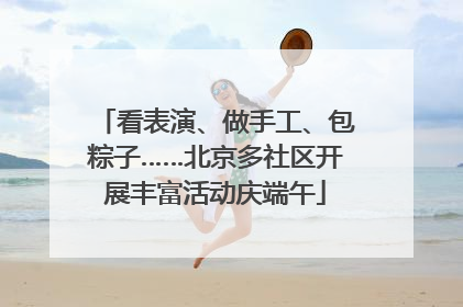 看表演、做手工、包粽子……北京多社区开展丰富活动庆端午