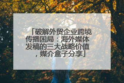 破解外贸企业跨境传播困局：海外媒体发稿的三大战略价值，媒介盒子分享