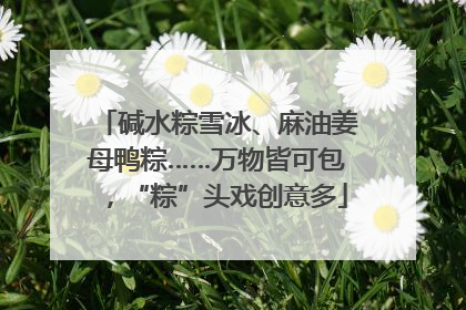 碱水粽雪冰、麻油姜母鸭粽……万物皆可包，“粽”头戏创意多