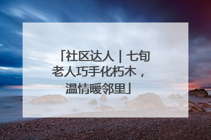 社区达人｜七旬老人巧手化朽木，温情暖邻里