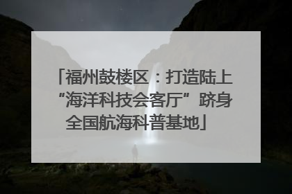 福州鼓楼区：打造陆上“海洋科技会客厅”跻身全国航海科普基地