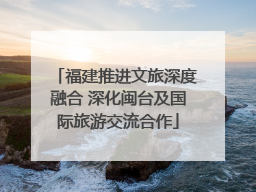 福建推进文旅深度融合 深化闽台及国际旅游交流合作