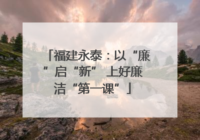 福建永泰：以“廉”启“新” 上好廉洁“第一课”