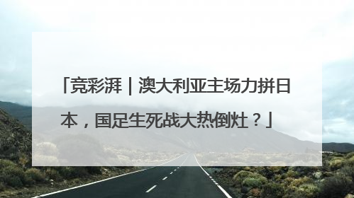 竞彩湃｜澳大利亚主场力拼日本，国足生死战大热倒灶？