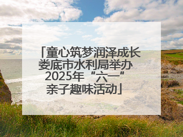 童心筑梦润泽成长 娄底市水利局举办2025年“六一”亲子趣味活动