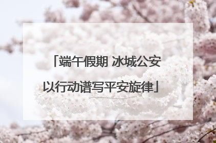 端午假期 冰城公安以行动谱写平安旋律