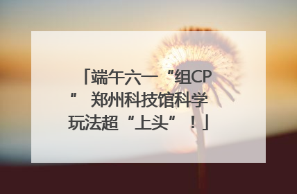 端午六一“组CP” 郑州科技馆科学玩法超“上头”！