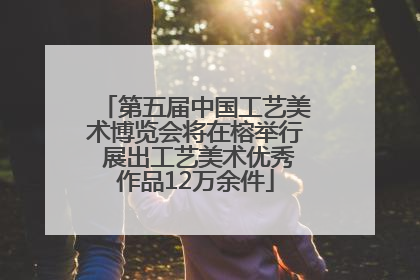 第五届中国工艺美术博览会将在榕举行 展出工艺美术优秀作品12万余件