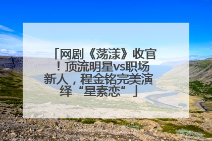 网剧《荡漾》收官！顶流明星vs职场新人，程金铭完美演绎“星素恋”