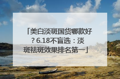 美白淡斑国货哪款好？6.18不盲选：淡斑祛斑效果排名第一