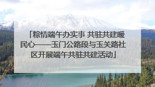 粽情端午办实事 共驻共建暖民心——玉门公路段与玉关路社区开展端午共驻共建活动