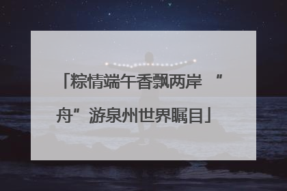 粽情端午香飘两岸 “舟”游泉州世界瞩目