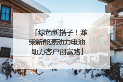 绿色新搭子！潍柴新能源动力电池助力客户创富路