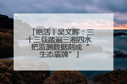 绝活丨吴文晖：三十三载踏遍三湘四水 把监测数据刻成“生态盾牌”