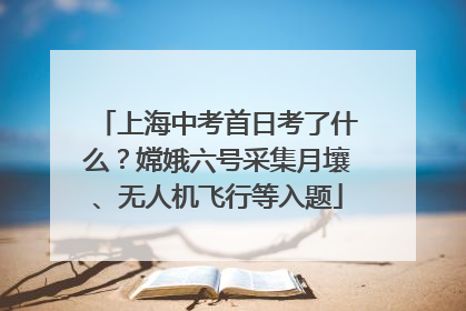 上海中考首日考了什么？嫦娥六号采集月壤、无人机飞行等入题