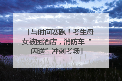 与时间赛跑！考生母女被困酒店，消防车“闪送”冲刺考场