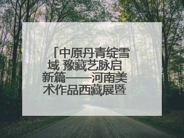 中原丹青绽雪域 豫藏艺脉启新篇——河南美术作品西藏展暨全国巡展启动