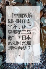 中国双航母同时在太平洋，还“突破第二岛链”？日本该如何客观理性看待？