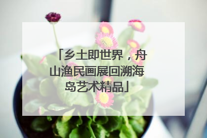 乡土即世界，舟山渔民画展回溯海岛艺术精品