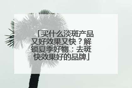 买什么淡斑产品又好效果又快？解锁夏季好物：去斑快效果好的品牌